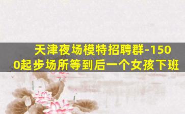 天津夜场模特招聘群-1500起步场所等到后一个女孩下班